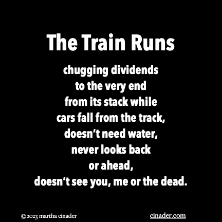 The Train Runs chugging dividends to the very end from its stack while cars fall from the track, doesn’t need water, never looks back or ahead, doesn’t see you, me or the dead.