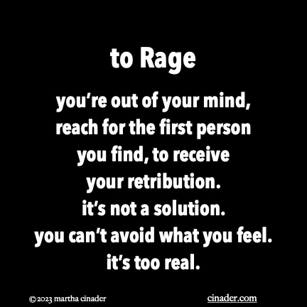 to Rage you’re out of your mind, reach for the first person you find, to receive your retribution. it’s not a solution. you can’t avoid what you feel. it’s too real.
