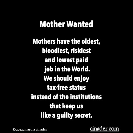 Mother Wanted Mothers have the oldest, bloodiest, riskiest and lowest paid job in the World. We should enjoy tax-free status instead of the institutions that keep us like a guilty secret.